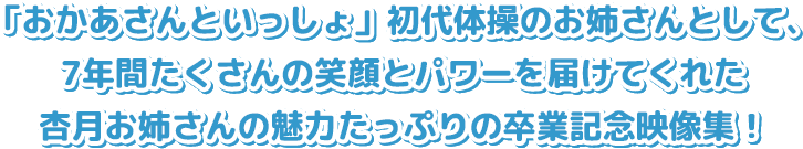 「おかあさんといっしょ」初代体操のお姉さんとして、7年間たくさんの笑顔とパワーを届けてくれた杏月お姉さんの魅力たっぷりの卒業記念映像集！